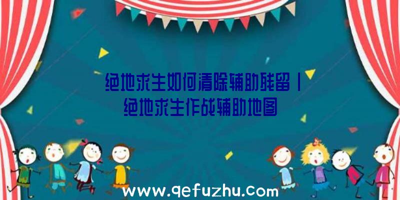 「绝地求生如何清除辅助残留」|绝地求生作战辅助地图